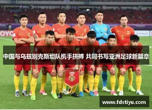 中国与乌兹别克斯坦队携手拼搏 共同书写亚洲足球新篇章 中国与乌兹别克斯坦队携手拼搏 共同书写亚洲足球新篇章